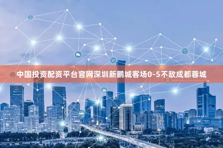中国投资配资平台官网深圳新鹏城客场0-5不敌成都蓉城