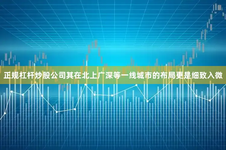 正规杠杆炒股公司其在北上广深等一线城市的布局更是细致入微