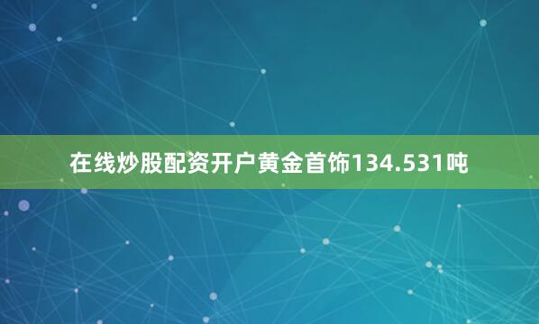 在线炒股配资开户黄金首饰134.531吨