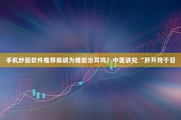 手机炒股软件推荐柴胡为啥能治耳鸣？中医讲究 “肝开窍于目