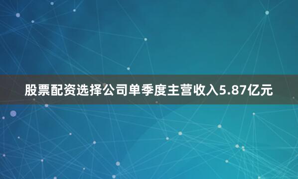 股票配资选择公司单季度主营收入5.87亿元