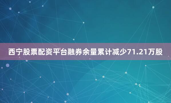 西宁股票配资平台融券余量累计减少71.21万股